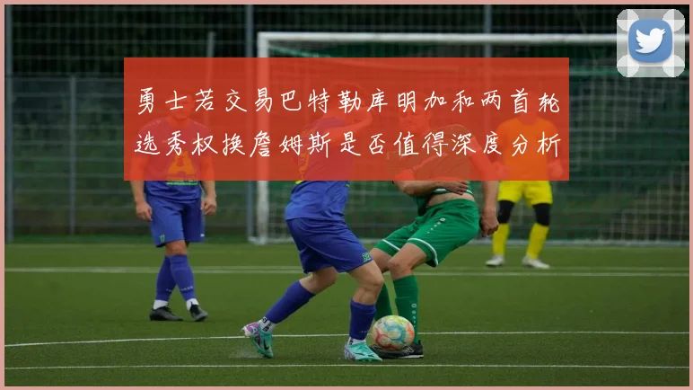 勇士若交易巴特勒库明加和两首轮选秀权换詹姆斯是否值得深度分析