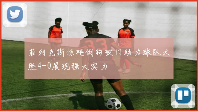 菲利克斯惊艳倒钩破门助力球队大胜4-0展现强大实力