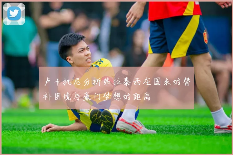 卢卡托尼分析弗拉泰西在国米的替补困境与豪门梦想的距离