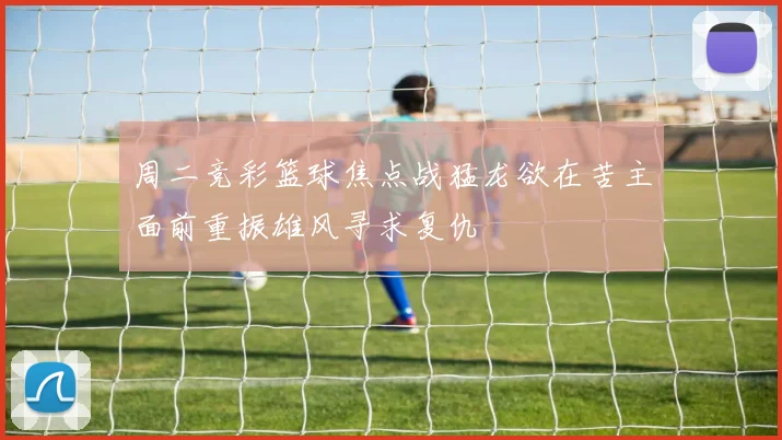 周二竞彩篮球焦点战猛龙欲在苦主面前重振雄风寻求复仇