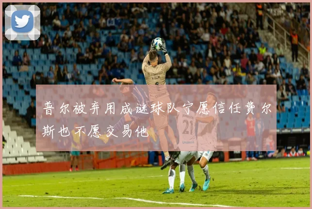 普尔被弃用成谜球队宁愿信任费尔斯也不愿交易他