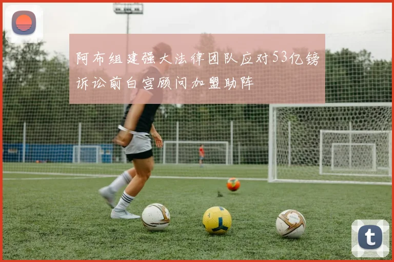 阿布组建强大法律团队应对53亿镑诉讼前白宫顾问加盟助阵