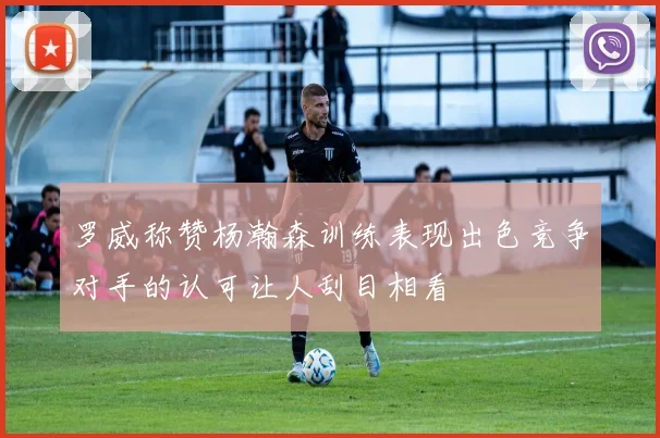 罗威称赞杨瀚森训练表现出色竞争对手的认可让人刮目相看