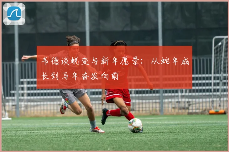 韦德谈蜕变与新年愿景：从蛇年成长到马年奋发向前