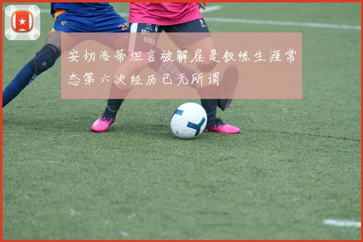 安切洛蒂坦言被解雇是教练生涯常态第六次经历已无所谓