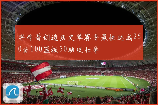 字母哥创造历史单赛季最快达成250分100篮板50助攻壮举