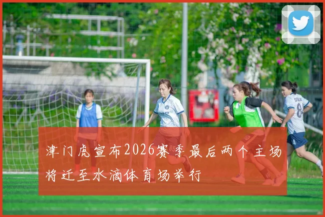 津门虎宣布2026赛季最后两个主场将迁至水滴体育场举行