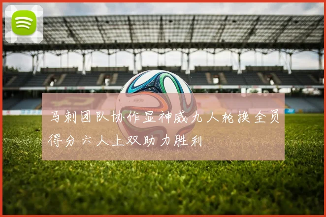 马刺团队协作显神威九人轮换全员得分六人上双助力胜利