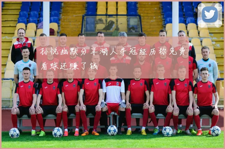 孙悦幽默分享湖人夺冠经历称免费看球还赚了钱