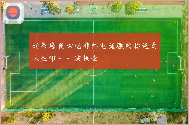 姆希塔良回忆穆帅电话邀约称这是人生唯一一次机会