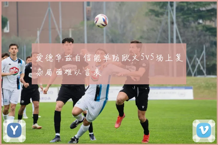 爱德华兹自信能单防欧文5v5场上复杂局面难以言表