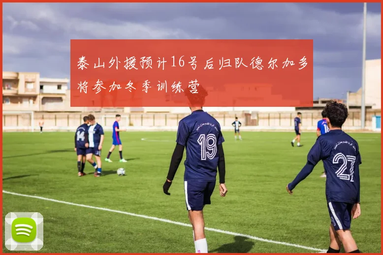 泰山外援预计16号后归队德尔加多将参加冬季训练营