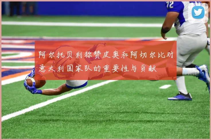 阿尔托贝利称赞皮奥和阿切尔比对意大利国家队的重要性与贡献