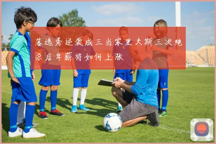 落选秀逆袭成三当家里夫斯三次绝杀后年薪将如何上涨
