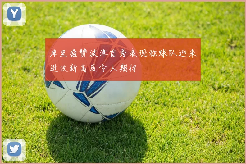 库里盛赞波津首秀表现称球队迎来进攻新高度令人期待