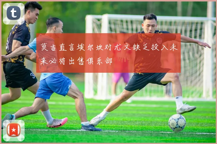 莫吉直言埃尔坎对尤文缺乏投入未来必将出售俱乐部