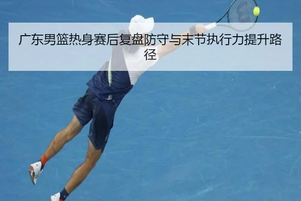 广东男篮热身赛后复盘防守与末节执行力提升路径