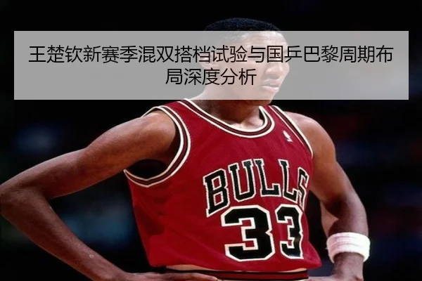 王楚钦新赛季混双搭档试验与国乒巴黎周期布局深度分析 - qyg